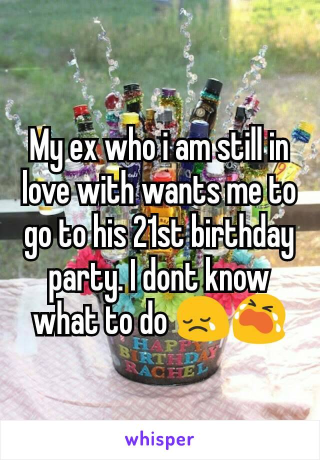 My ex who i am still in love with wants me to go to his 21st birthday party. I dont know what to do 😢😭