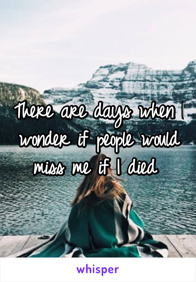 There are days when I wonder if people would miss me if I died 