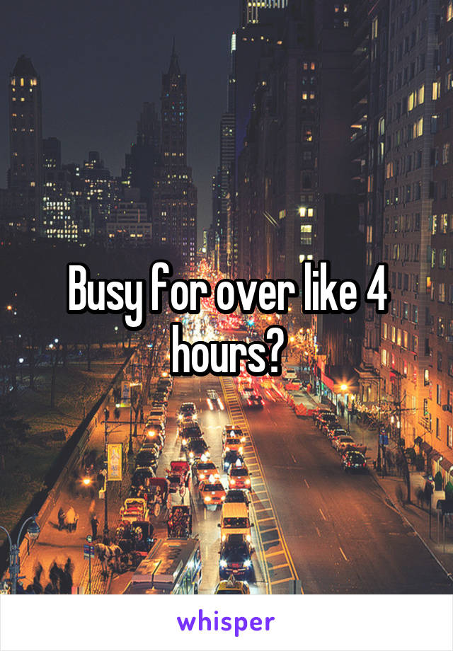 Busy for over like 4 hours?