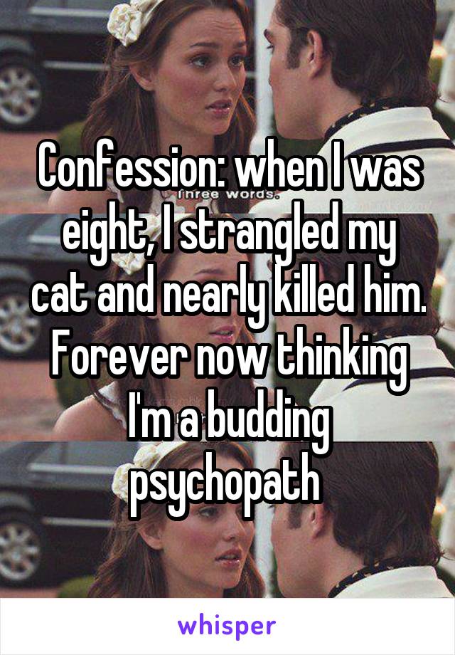 Confession: when I was eight, I strangled my cat and nearly killed him. Forever now thinking I'm a budding psychopath 