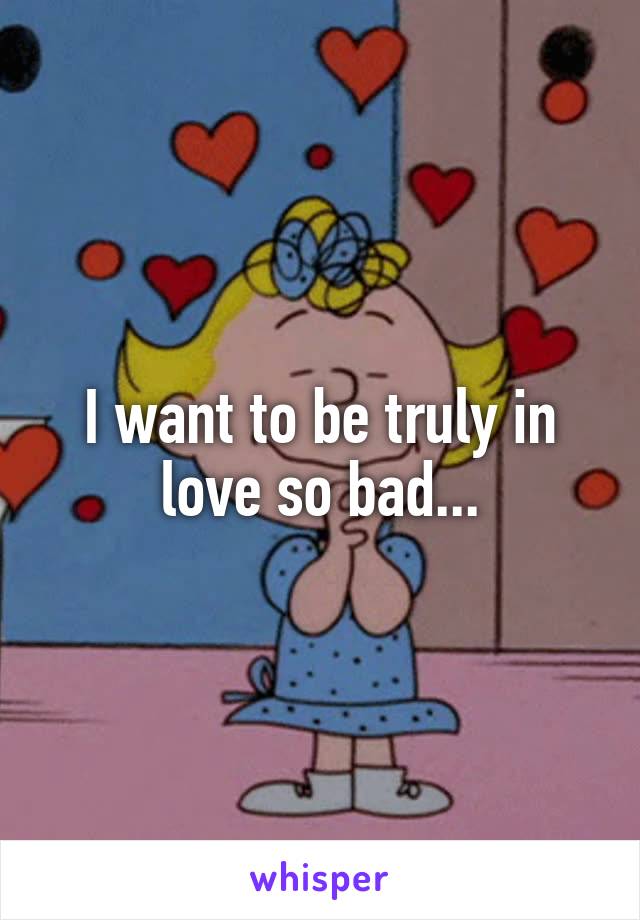 I want to be truly in love so bad...