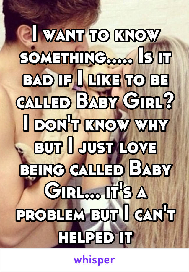 I want to know something..... Is it bad if I like to be called Baby Girl? I don't know why but I just love being called Baby Girl... it's a problem but I can't helped it