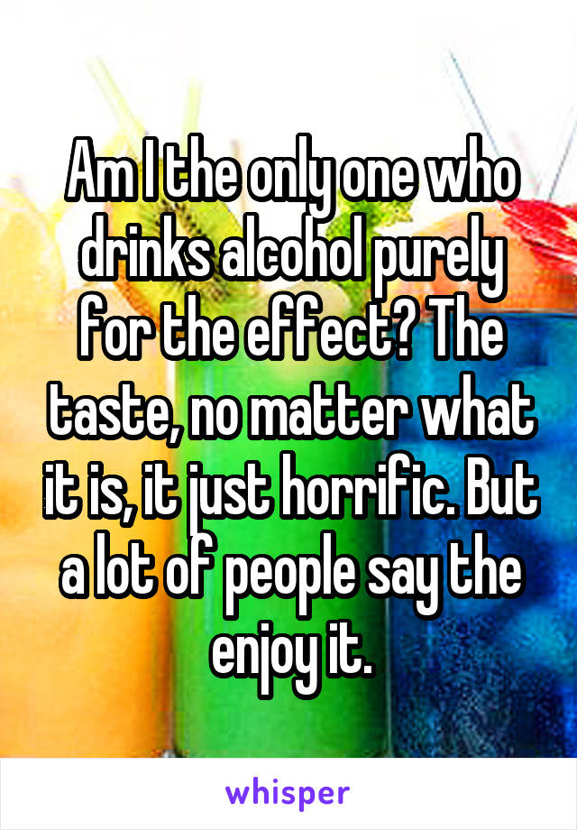 Am I the only one who drinks alcohol purely for the effect? The taste, no matter what it is, it just horrific. But a lot of people say the enjoy it.