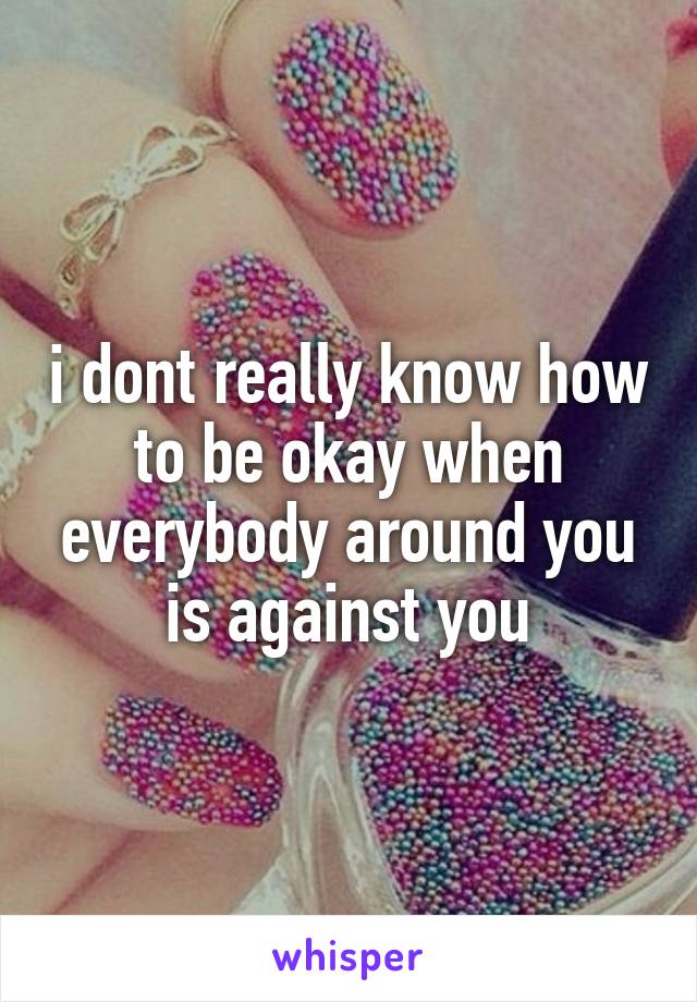 i dont really know how to be okay when everybody around you is against you