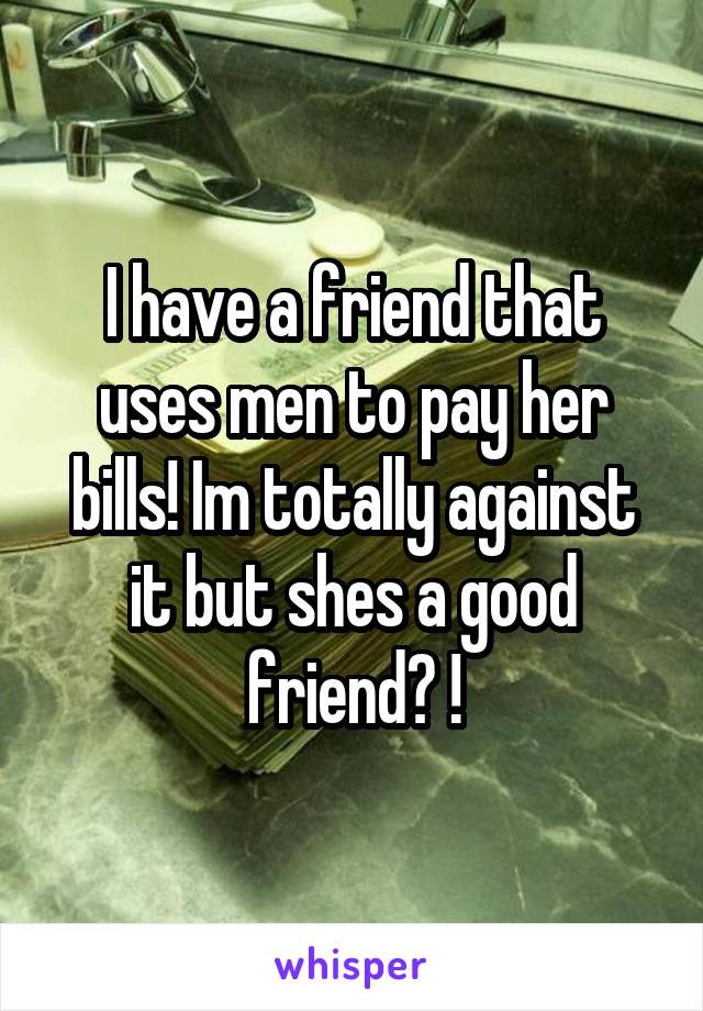 I have a friend that uses men to pay her bills! Im totally against it but shes a good friend? !