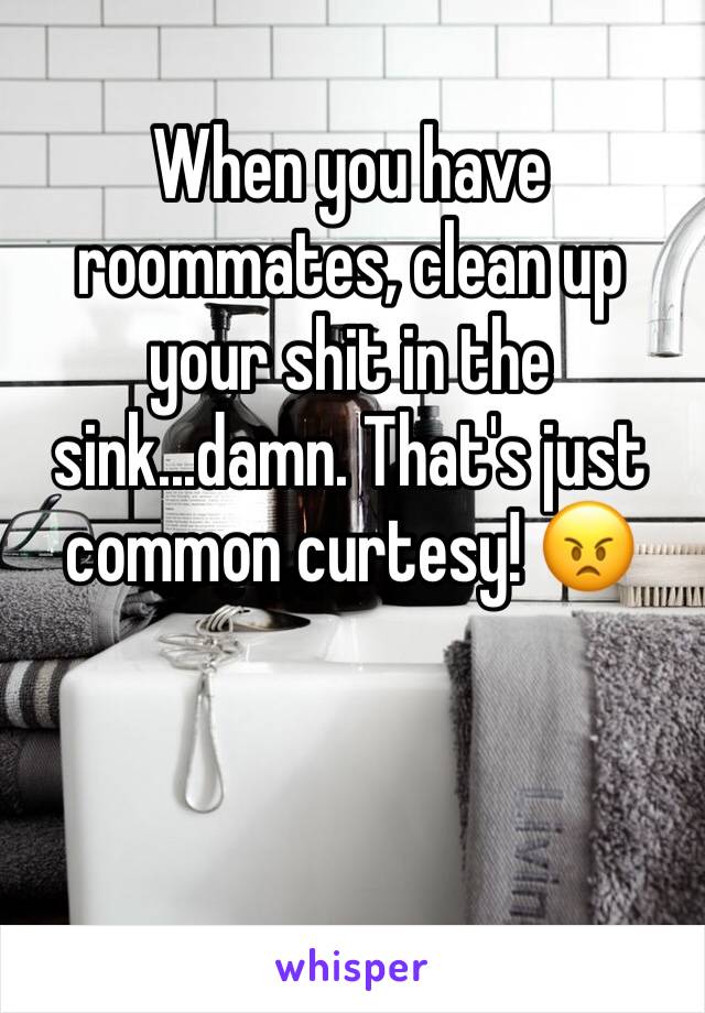 When you have roommates, clean up your shit in the sink...damn. That's just common curtesy! 😠