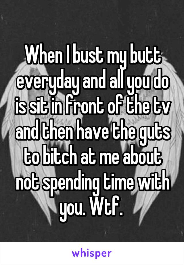 When I bust my butt everyday and all you do is sit in front of the tv and then have the guts to bitch at me about not spending time with you. Wtf. 