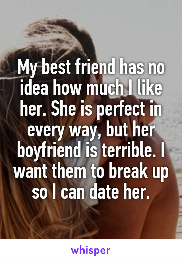 My best friend has no idea how much I like her. She is perfect in every way, but her boyfriend is terrible. I want them to break up so I can date her.
