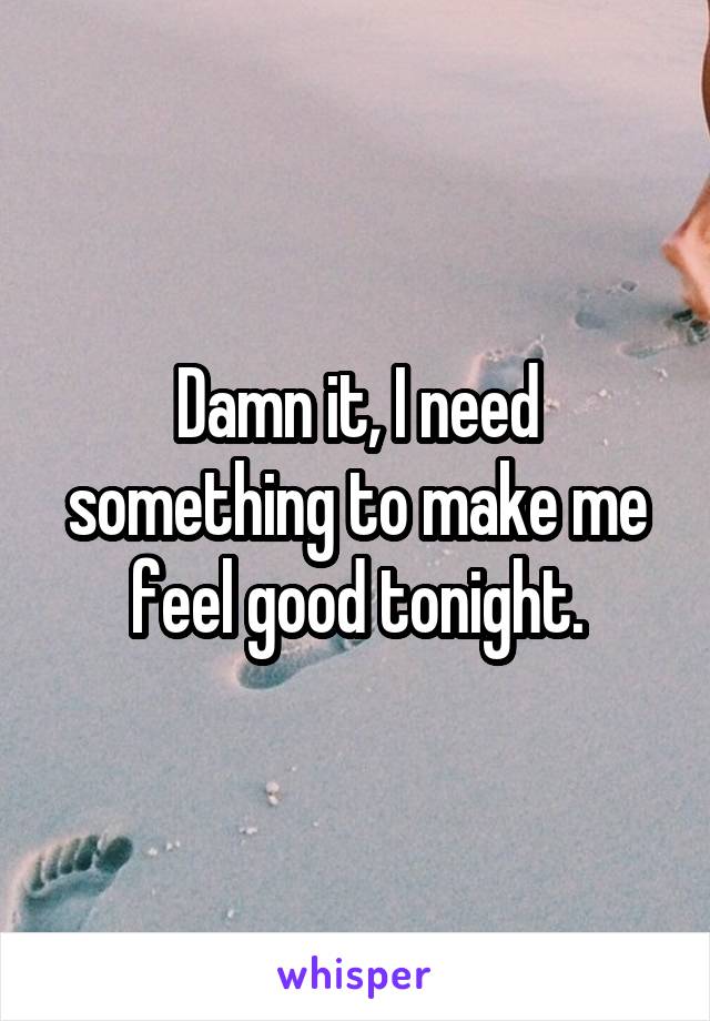 Damn it, I need something to make me feel good tonight.