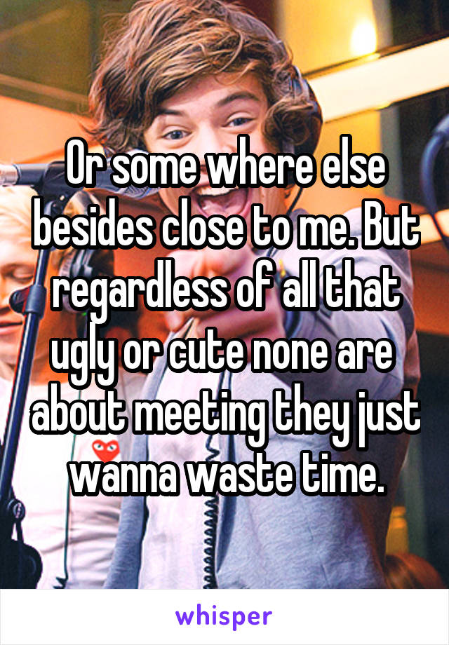 Or some where else besides close to me. But regardless of all that ugly or cute none are  about meeting they just wanna waste time.