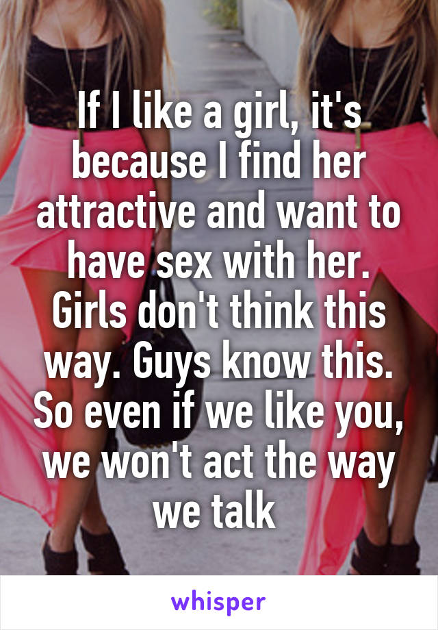 If I like a girl, it's because I find her attractive and want to have sex with her. Girls don't think this way. Guys know this. So even if we like you, we won't act the way we talk 