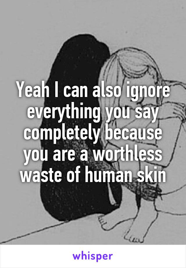 Yeah I can also ignore everything you say completely because you are a worthless waste of human skin