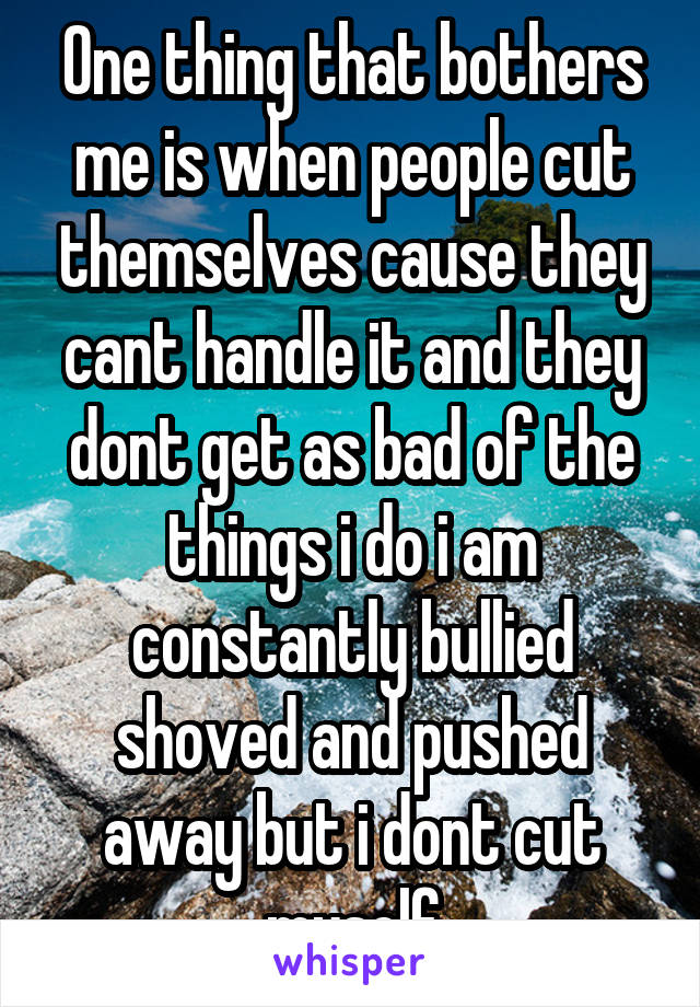 One thing that bothers me is when people cut themselves cause they cant handle it and they dont get as bad of the things i do i am constantly bullied shoved and pushed away but i dont cut myself