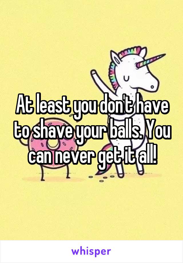 At least you don't have to shave your balls. You can never get it all!