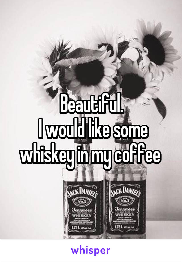 Beautiful.
 I would like some whiskey in my coffee 