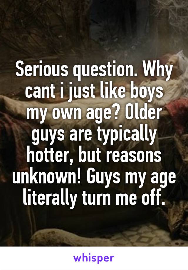 Serious question. Why cant i just like boys my own age? Older guys are typically hotter, but reasons unknown! Guys my age literally turn me off.