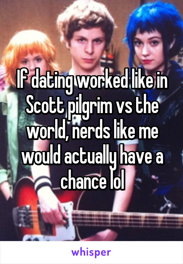 If dating worked like in Scott pilgrim vs the world, nerds like me would actually have a chance lol