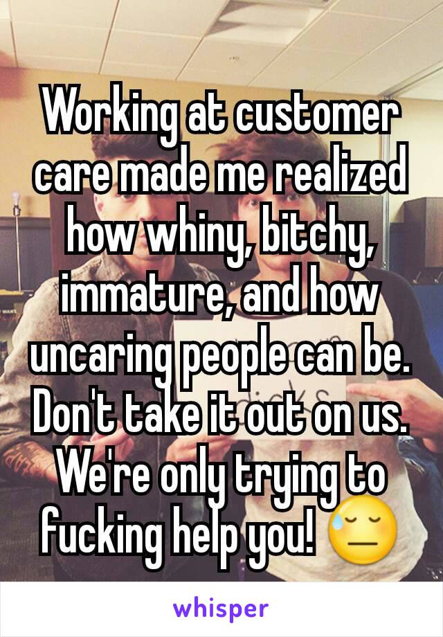 Working at customer care made me realized how whiny, bitchy, immature, and how uncaring people can be. Don't take it out on us. We're only trying to fucking help you! 😓