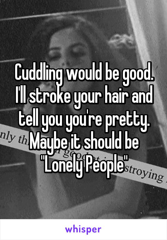 Cuddling would be good. I'll stroke your hair and tell you you're pretty. Maybe it should be "Lonely People"