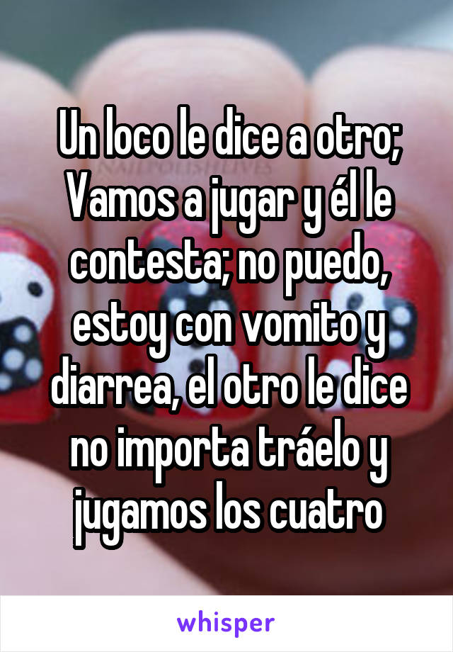 Un loco le dice a otro; Vamos a jugar y él le contesta; no puedo, estoy con vomito y diarrea, el otro le dice no importa tráelo y jugamos los cuatro