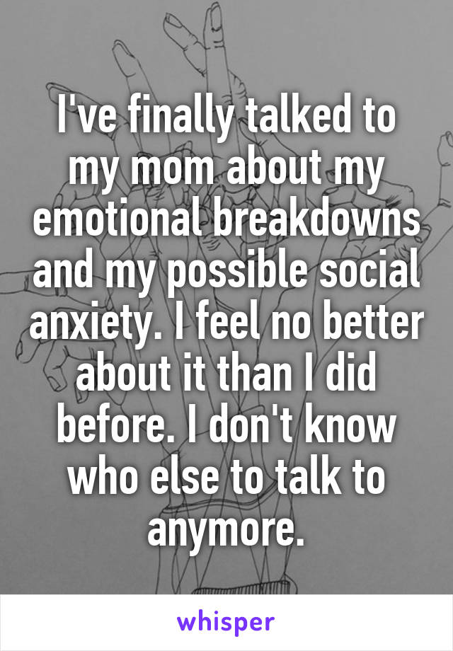 I've finally talked to my mom about my emotional breakdowns and my possible social anxiety. I feel no better about it than I did before. I don't know who else to talk to anymore.