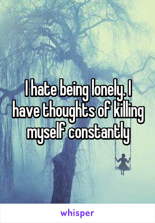 I hate being lonely. I have thoughts of killing myself constantly