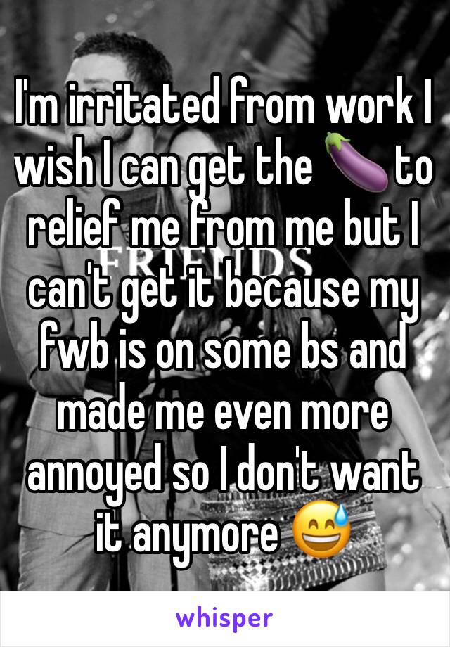 I'm irritated from work I  wish I can get the 🍆 to relief me from me but I can't get it because my fwb is on some bs and made me even more annoyed so I don't want it anymore 😅