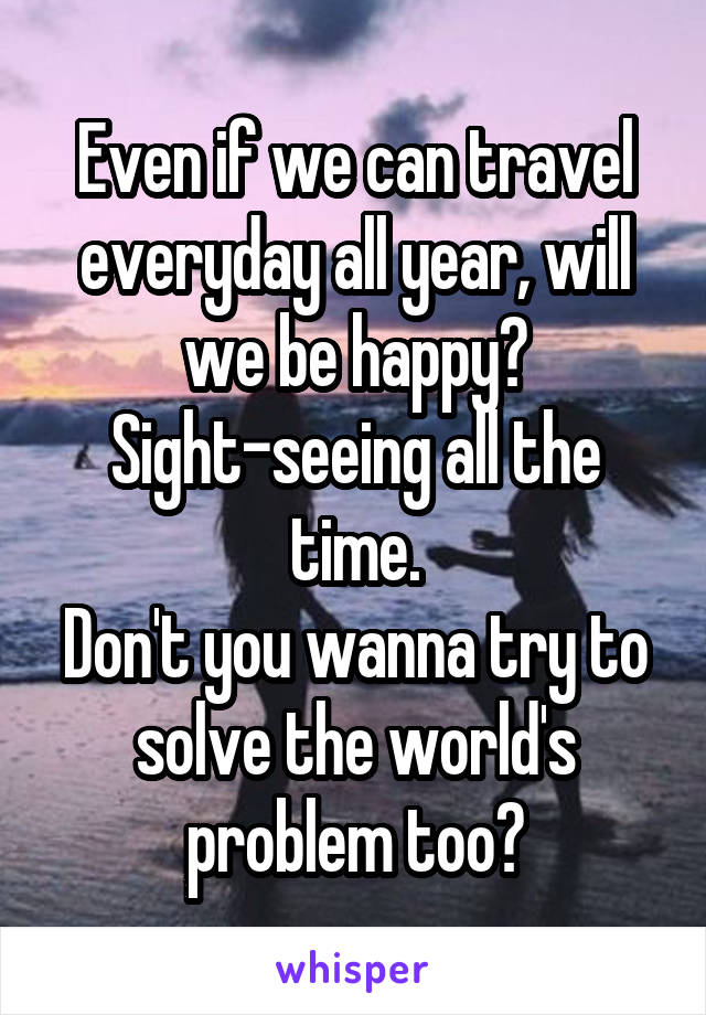 Even if we can travel everyday all year, will we be happy? Sight-seeing all the time.
Don't you wanna try to solve the world's problem too?