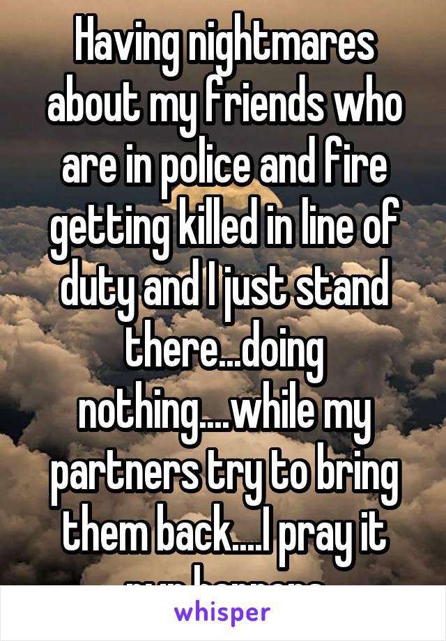 Having nightmares about my friends who are in police and fire getting killed in line of duty and I just stand there...doing nothing....while my partners try to bring them back....I pray it nvr happens