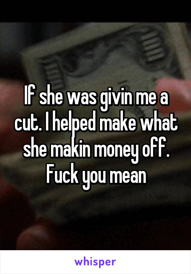 If she was givin me a cut. I helped make what she makin money off. Fuck you mean