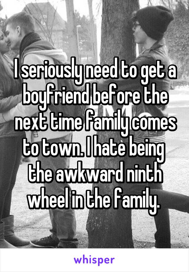 I seriously need to get a boyfriend before the next time family comes to town. I hate being  the awkward ninth wheel in the family. 