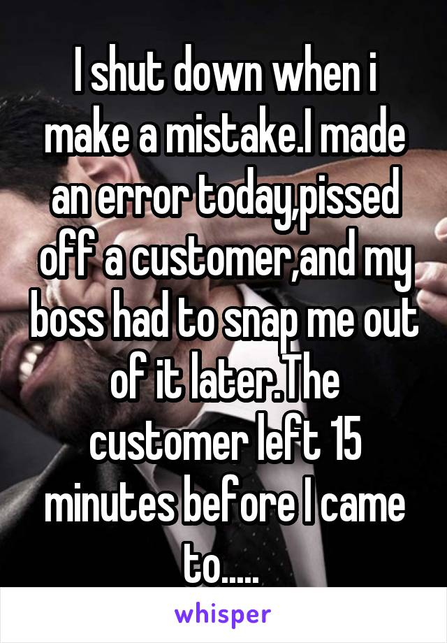 I shut down when i make a mistake.I made an error today,pissed off a customer,and my boss had to snap me out of it later.The customer left 15 minutes before I came to..... 