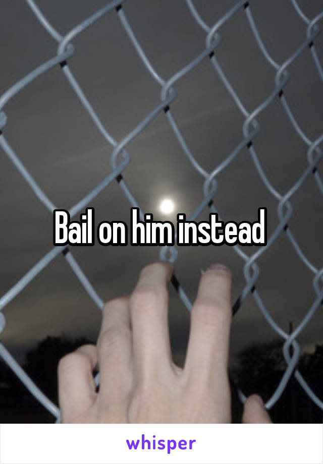 Bail on him instead 