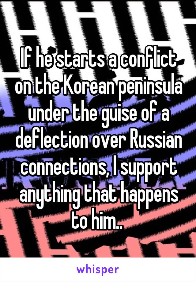 If he starts a conflict on the Korean peninsula under the guise of a deflection over Russian connections, I support anything that happens to him.. 