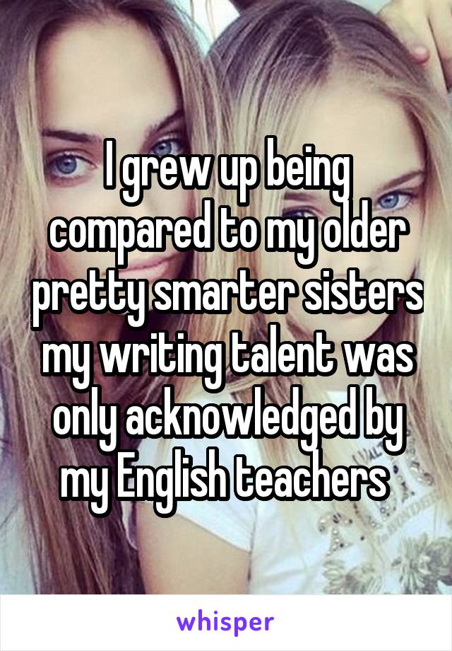 I grew up being compared to my older pretty smarter sisters my writing talent was only acknowledged by my English teachers 