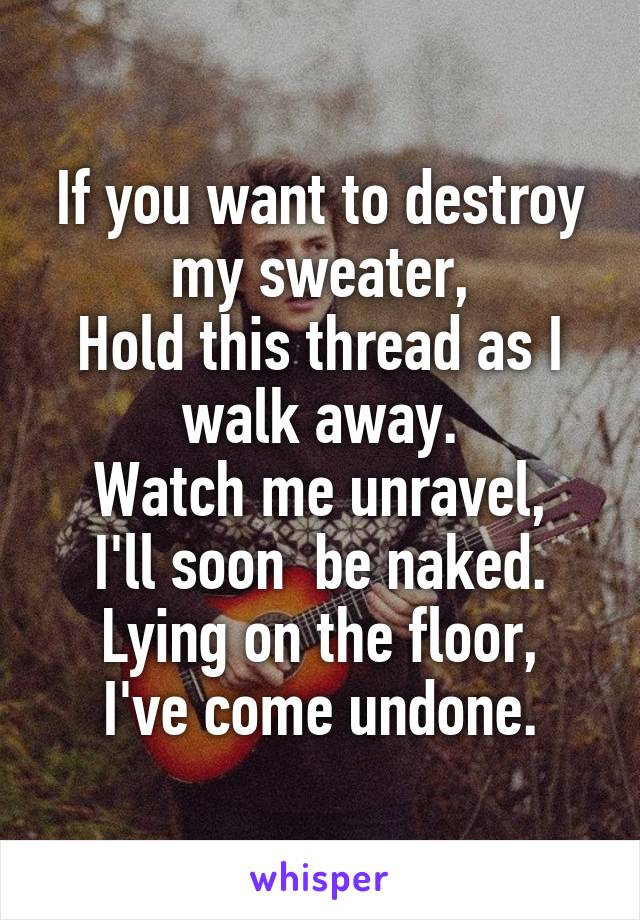 If you want to destroy my sweater,
Hold this thread as I walk away.
Watch me unravel,
I'll soon  be naked.
Lying on the floor,
I've come undone.