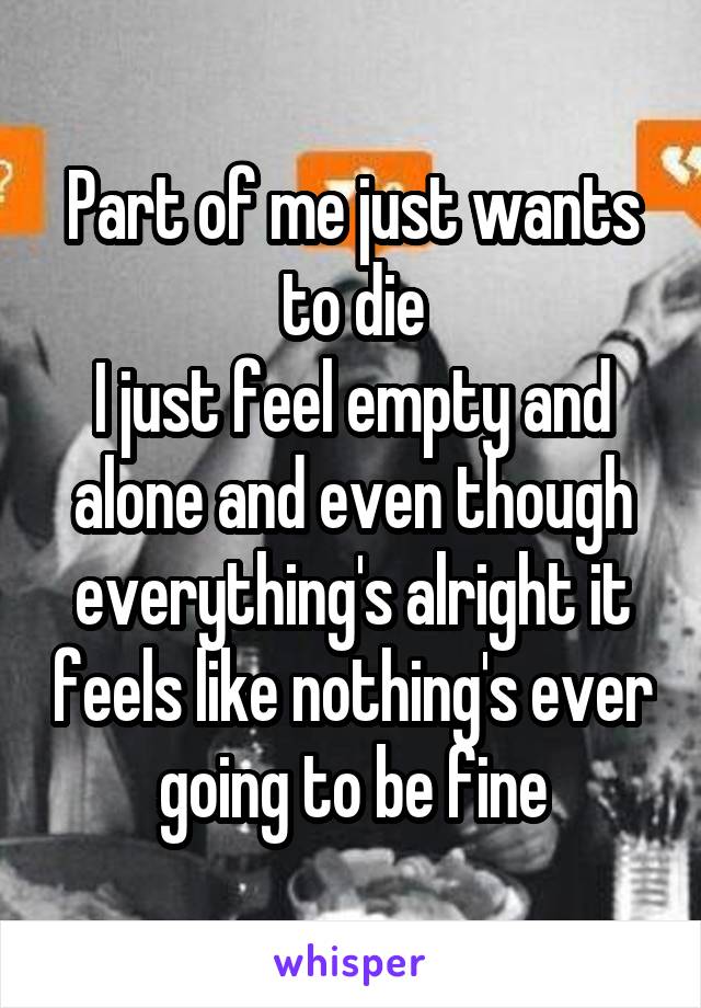 Part of me just wants to die
I just feel empty and alone and even though everything's alright it feels like nothing's ever going to be fine