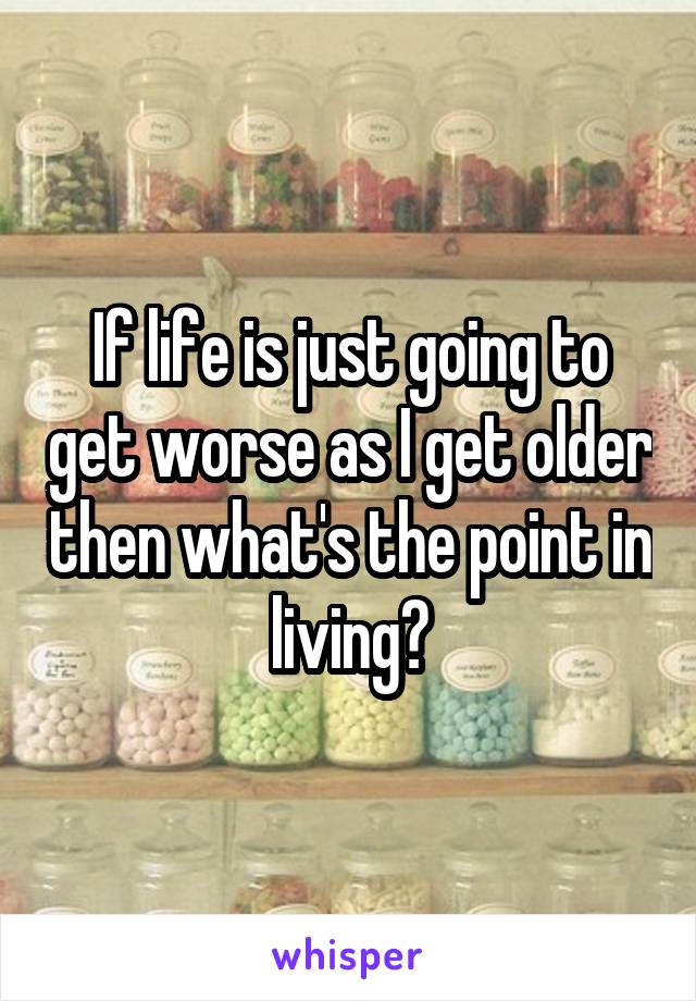 If life is just going to get worse as I get older then what's the point in living?