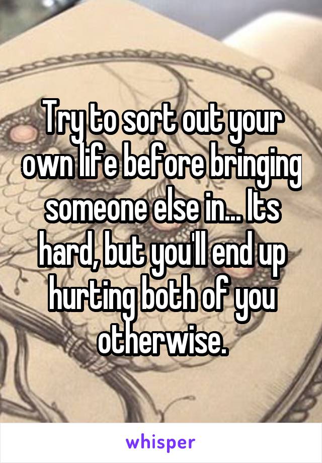 Try to sort out your own life before bringing someone else in... Its hard, but you'll end up hurting both of you otherwise.