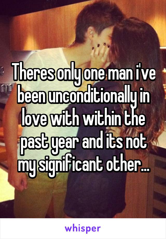 Theres only one man i've been unconditionally in love with within the past year and its not my significant other...