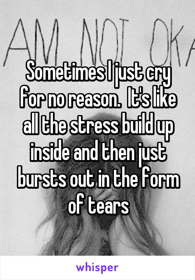 Sometimes I just cry for no reason.  It's like all the stress build up inside and then just bursts out in the form of tears