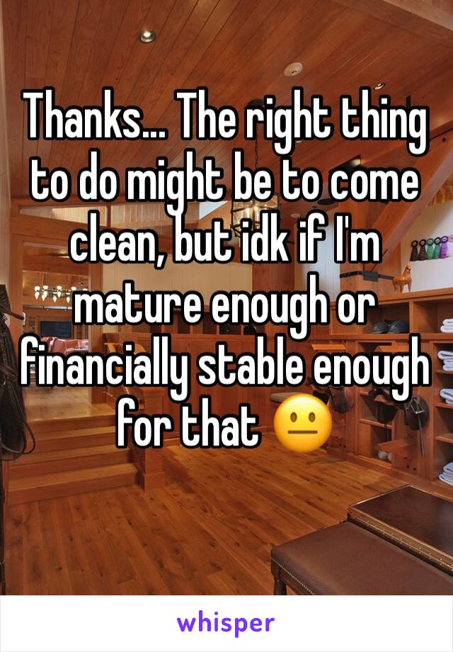 Thanks... The right thing to do might be to come clean, but idk if I'm mature enough or financially stable enough for that 😐