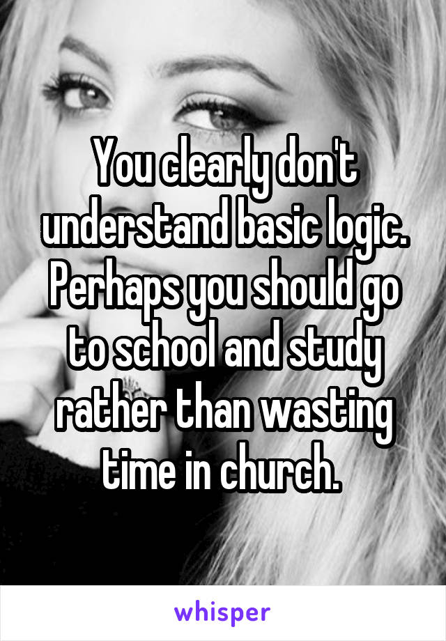 You clearly don't understand basic logic. Perhaps you should go to school and study rather than wasting time in church. 