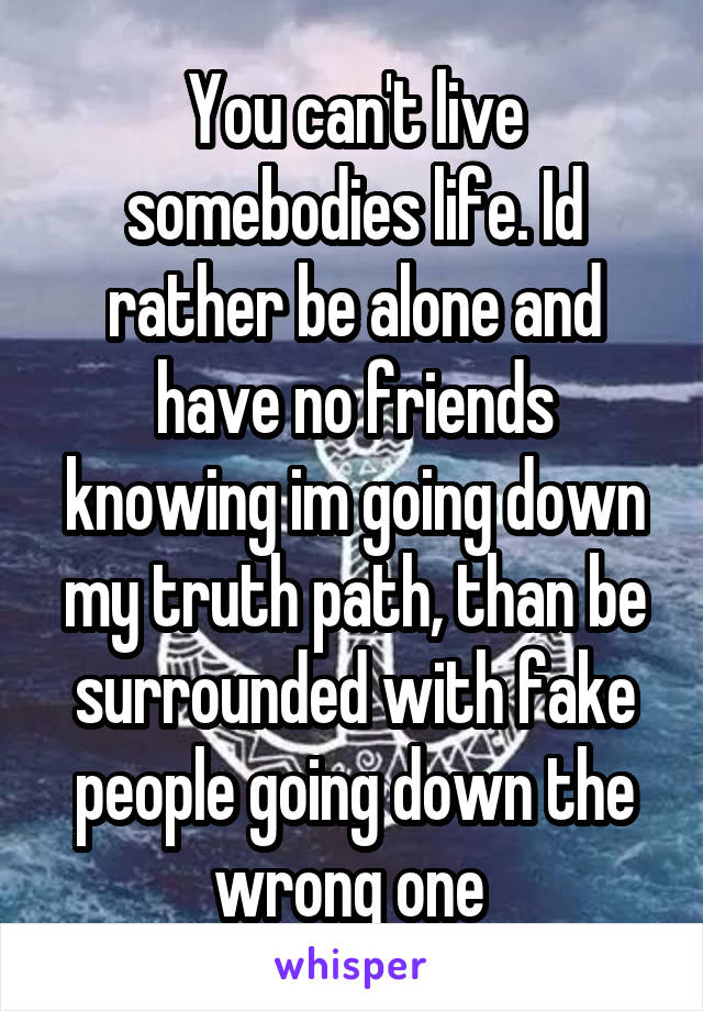 You can't live somebodies life. Id rather be alone and have no friends knowing im going down my truth path, than be surrounded with fake people going down the wrong one 