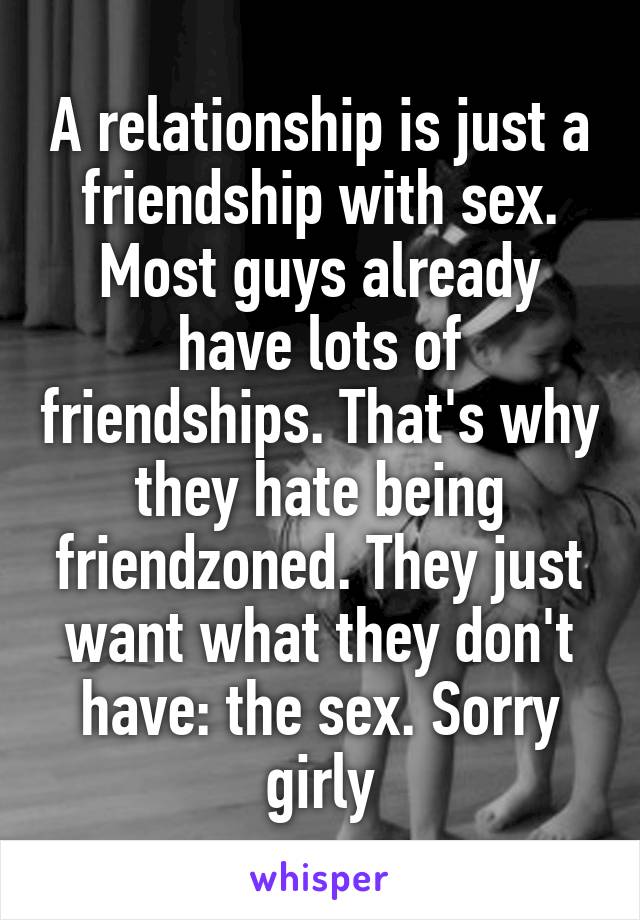 A relationship is just a friendship with sex. Most guys already have lots of friendships. That's why they hate being friendzoned. They just want what they don't have: the sex. Sorry girly