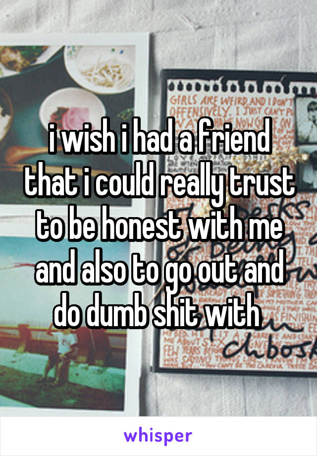 i wish i had a friend that i could really trust to be honest with me and also to go out and do dumb shit with 