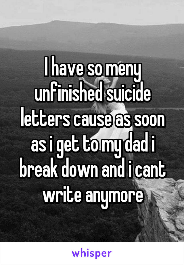 I have so meny unfinished suicide letters cause as soon as i get to my dad i break down and i cant write anymore