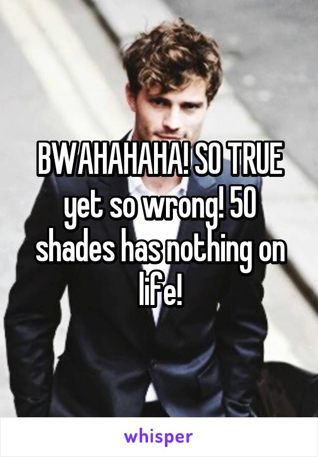 BWAHAHAHA! SO TRUE yet so wrong! 50 shades has nothing on life!