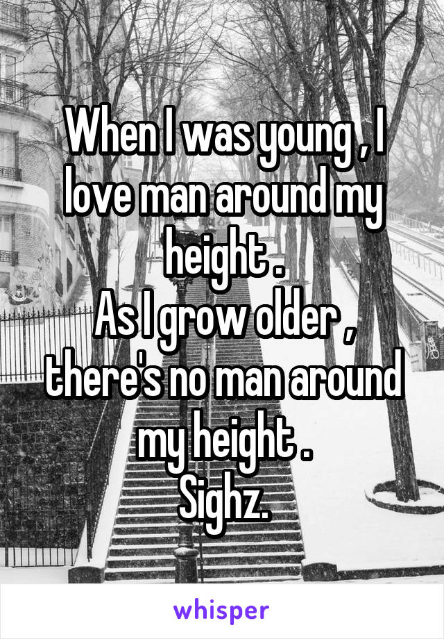 When I was young , I love man around my height .
As I grow older , there's no man around my height .
Sighz.