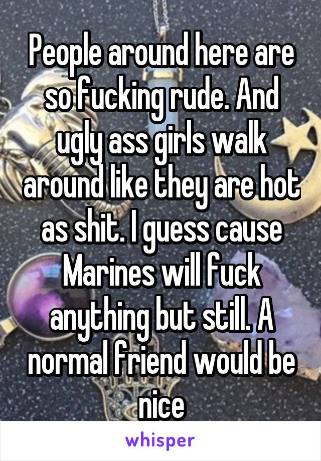 People around here are so fucking rude. And ugly ass girls walk around like they are hot as shit. I guess cause Marines will fuck anything but still. A normal friend would be nice